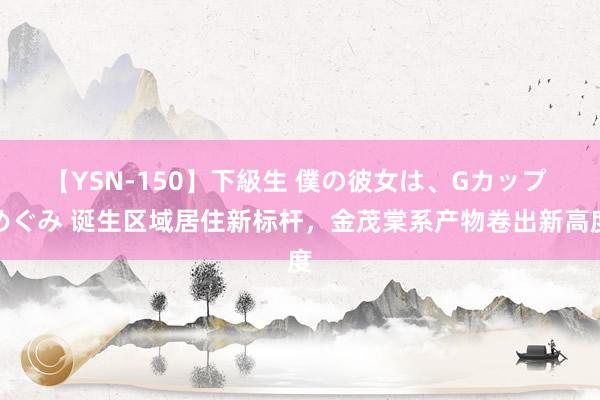 【YSN-150】下級生 僕の彼女は、Gカップ めぐみ 诞生区域居住新标杆，金茂棠系产物卷出新高度