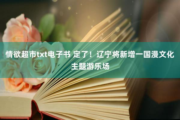 情欲超市txt电子书 定了！辽宁将新增一国漫文化主题游乐场