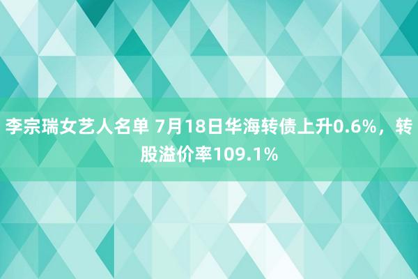 李宗瑞女艺人名单 7月18日华海转债上升0.6%，转股溢价率109.1%