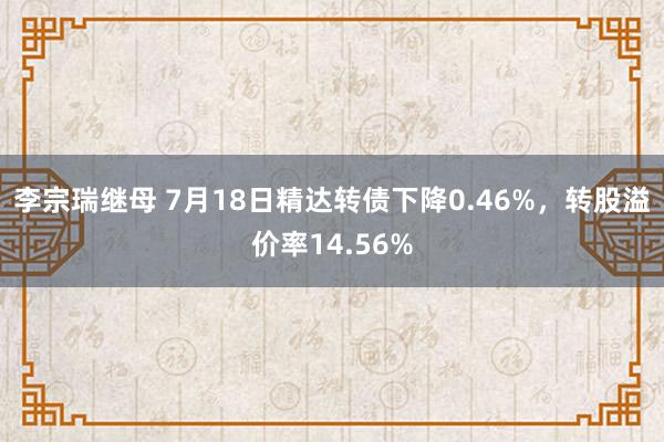 李宗瑞继母 7月18日精达转债下降0.46%，转股溢价率14.56%