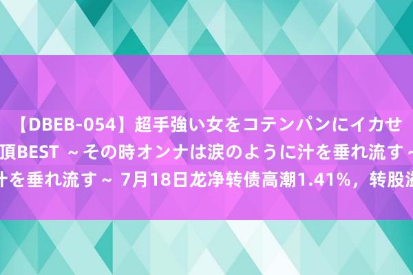 【DBEB-054】超手強い女をコテンパンにイカせまくる！危険な香りの絶頂BEST ～その時オンナは涙のように汁を垂れ流す～ 7月18日龙净转债高潮1.41%，转股溢价率9.99%