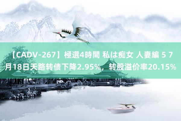 【CADV-267】極選4時間 私は痴女 人妻編 5 7月18日天路转债下降2.95%，转股溢价率20.15%