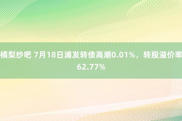 橘梨纱吧 7月18日浦发转债高潮0.01%，转股溢价率62.77%