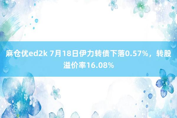 麻仓优ed2k 7月18日伊力转债下落0.57%，转股溢价率16.08%