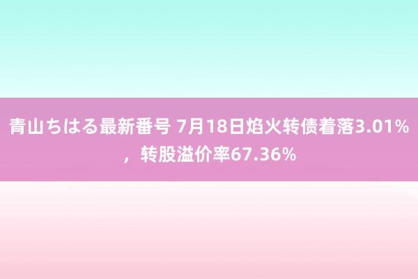 青山ちはる最新番号 7月18日焰火转债着落3.01%，转股溢价率67.36%