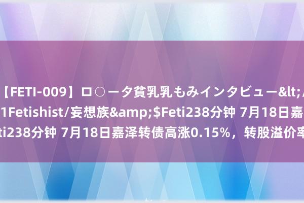 【FETI-009】ロ○ータ貧乳乳もみインタビュー</a>2010-11-01Fetishist/妄想族&$Feti238分钟 7月18日嘉泽转债高涨0.15%，转股溢价率23.03%