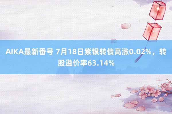 AIKA最新番号 7月18日紫银转债高涨0.02%，转股溢价率63.14%