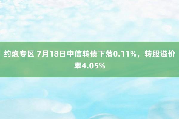 约炮专区 7月18日中信转债下落0.11%，转股溢价率4.05%