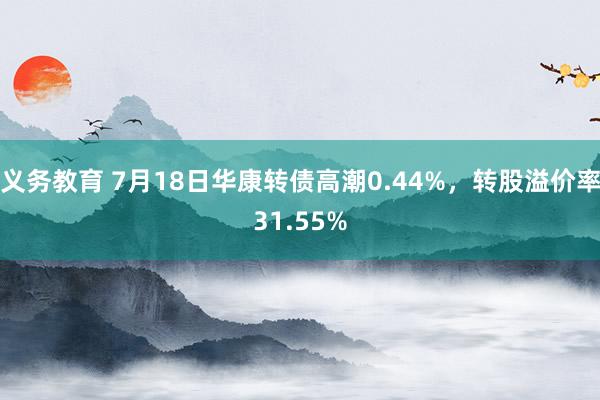 义务教育 7月18日华康转债高潮0.44%，转股溢价率31.55%