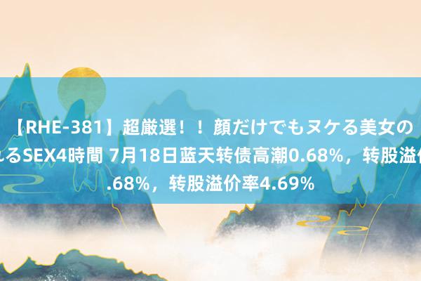 【RHE-381】超厳選！！顔だけでもヌケる美女の巨乳が揺れるSEX4時間 7月18日蓝天转债高潮0.68%，转股溢价率4.69%