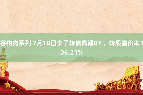 谷物肉系列 7月18日李子转债高潮0%，转股溢价率106.21%