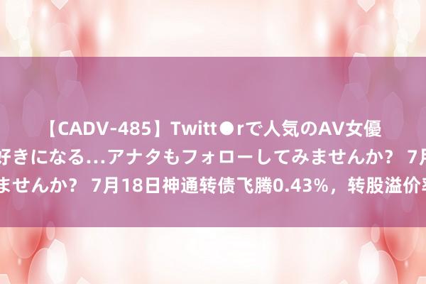 【CADV-485】Twitt●rで人気のAV女優 SNSでますますAV女優が好きになる…アナタもフォローしてみませんか？ 7月18日神通转债飞腾0.43%，转股溢价率38.28%