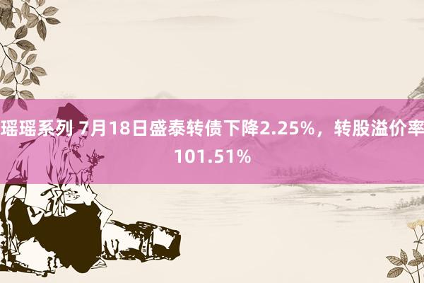 瑶瑶系列 7月18日盛泰转债下降2.25%，转股溢价率101.51%