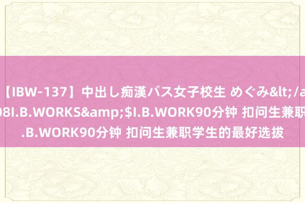 【IBW-137】中出し痴漢バス女子校生 めぐみ</a>2009-05-08I.B.WORKS&$I.B.WORK90分钟 扣问生兼职学生的最好选拔