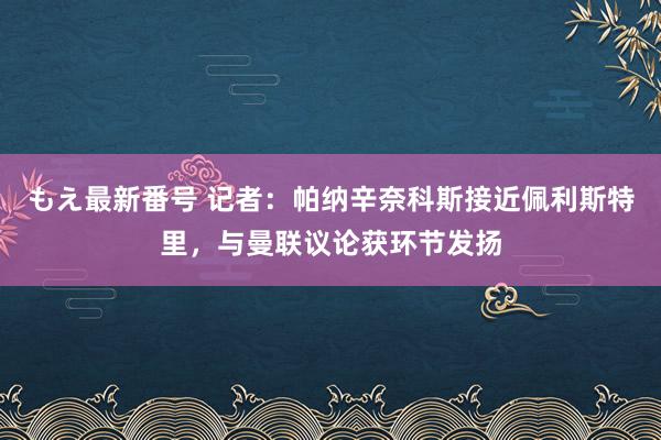 もえ最新番号 记者：帕纳辛奈科斯接近佩利斯特里，与曼联议论获环节发扬