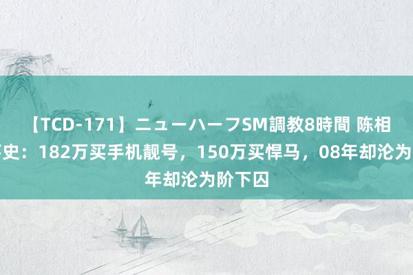 【TCD-171】ニューハーフSM調教8時間 陈相贵坠落史：182万买手机靓号，150万买悍马，08年却沦为阶下囚