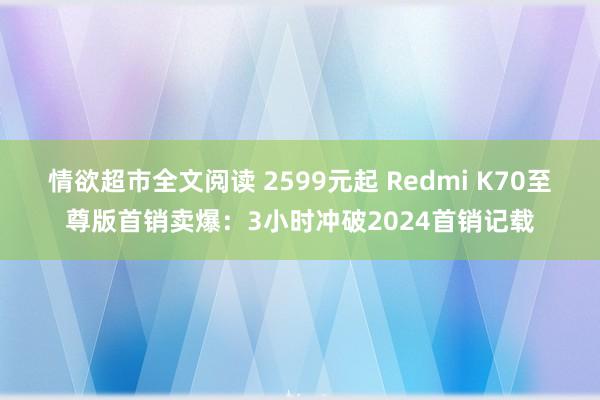 情欲超市全文阅读 2599元起 Redmi K70至尊版首销卖爆：3小时冲破2024首销记载