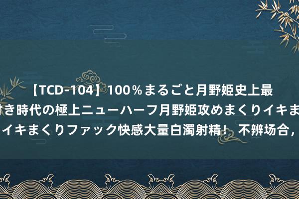 【TCD-104】100％まるごと月野姫史上最強ベスト！ 究極の玉竿付き時代の極上ニューハーフ月野姫攻めまくりイキまくりファック快感大量白濁射精！ 不辨场合，李靖—贤达的混沌蛋