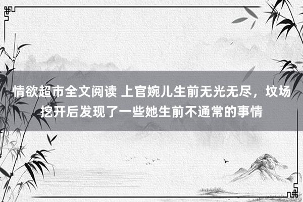 情欲超市全文阅读 上官婉儿生前无光无尽，坟场挖开后发现了一些她生前不通常的事情