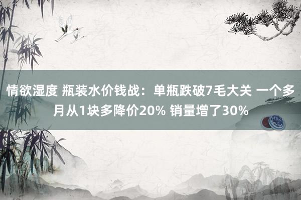 情欲湿度 瓶装水价钱战：单瓶跌破7毛大关 一个多月从1块多降价20% 销量增了30%