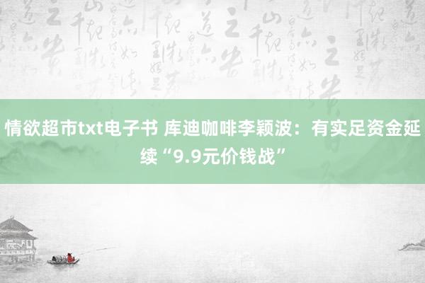 情欲超市txt电子书 库迪咖啡李颖波：有实足资金延续“9.9元价钱战”