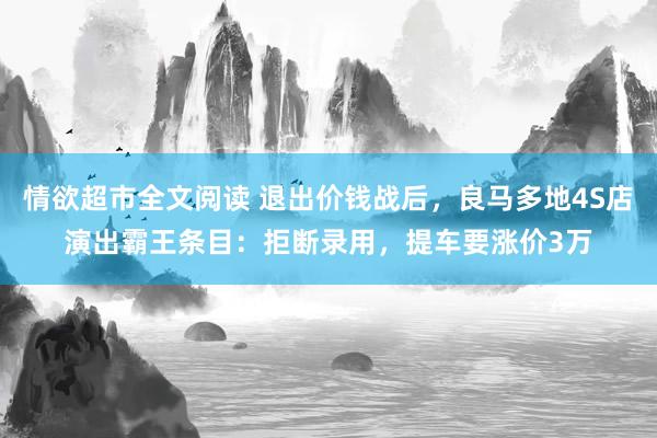 情欲超市全文阅读 退出价钱战后，良马多地4S店演出霸王条目：拒断录用，提车要涨价3万