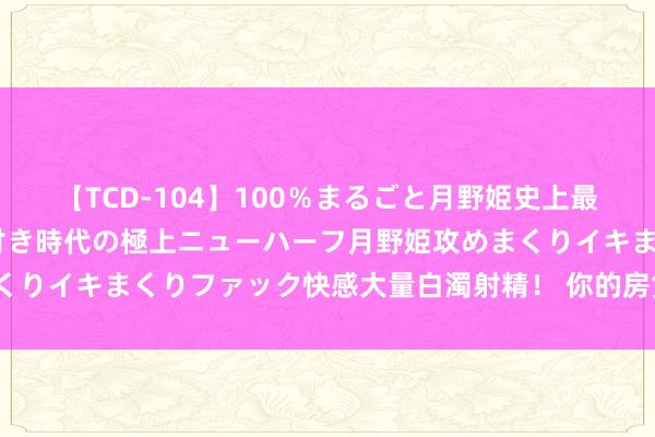 【TCD-104】100％まるごと月野姫史上最強ベスト！ 究極の玉竿付き時代の極上ニューハーフ月野姫攻めまくりイキまくりファック快感大量白濁射精！ 你的房贷利率颐养了吗？