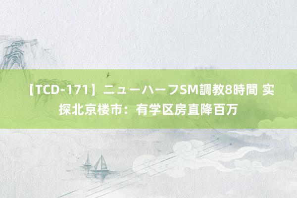 【TCD-171】ニューハーフSM調教8時間 实探北京楼市：有学区房直降百万