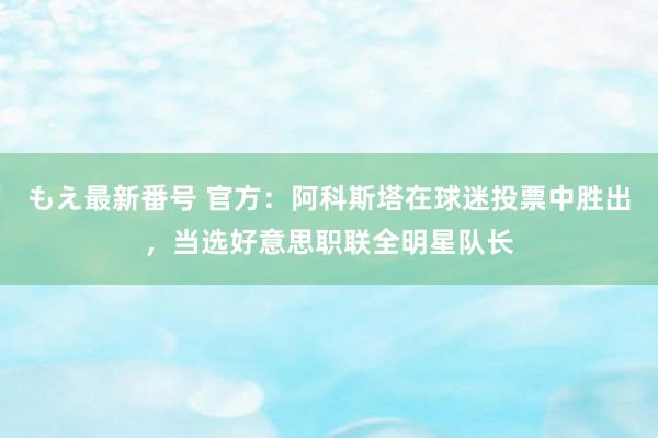 もえ最新番号 官方：阿科斯塔在球迷投票中胜出，当选好意思职联全明星队长