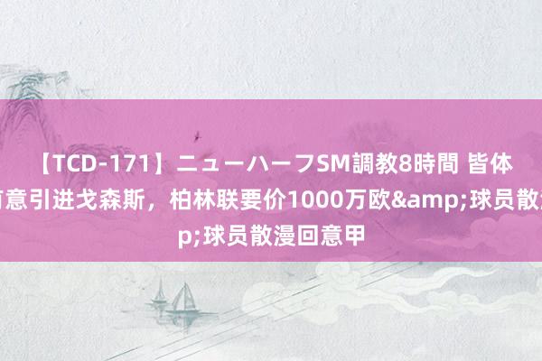 【TCD-171】ニューハーフSM調教8時間 皆体：皆灵有意引进戈森斯，柏林联要价1000万欧&球员散漫回意甲