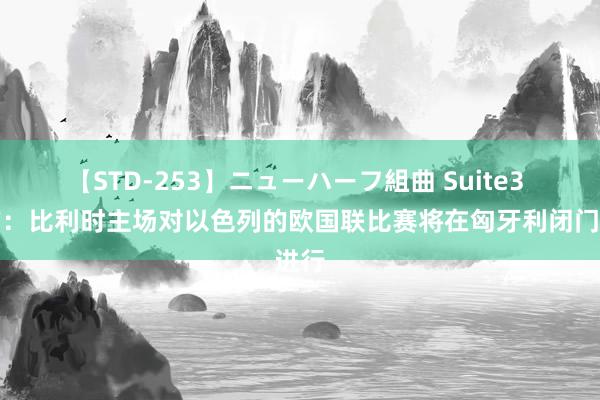 【STD-253】ニューハーフ組曲 Suite3 官方：比利时主场对以色列的欧国联比赛将在匈牙利闭门进行