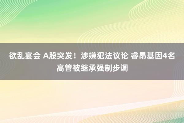 欲乱宴会 A股突发！涉嫌犯法议论 睿昂基因4名高管被继承强制步调