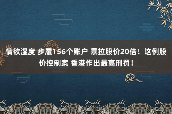 情欲湿度 步履156个账户 暴拉股价20倍！这例股价控制案 香港作出最高刑罚！