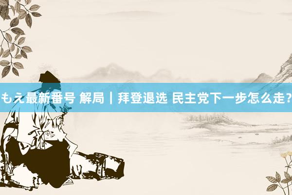 もえ最新番号 解局｜拜登退选 民主党下一步怎么走？