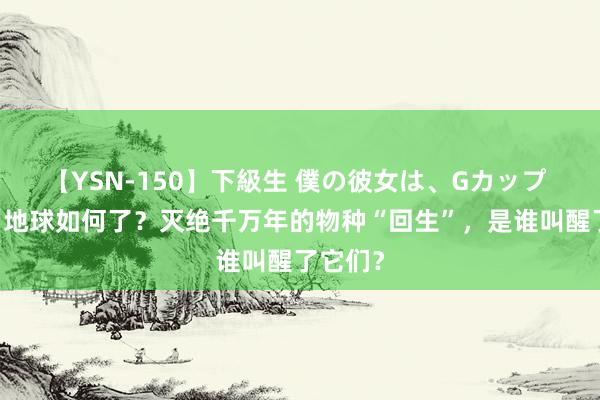 【YSN-150】下級生 僕の彼女は、Gカップ めぐみ 地球如何了？灭绝千万年的物种“回生”，是谁叫醒了它们？