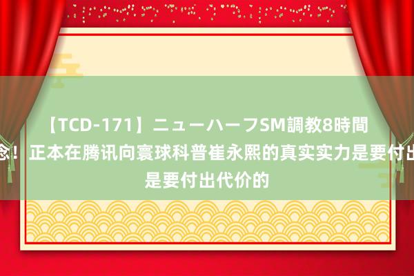 【TCD-171】ニューハーフSM調教8時間 才知说念！正本在腾讯向寰球科普崔永熙的真实实力是要付出代价的