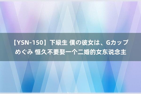 【YSN-150】下級生 僕の彼女は、Gカップ めぐみ 恒久不要娶一个二婚的女东说念主