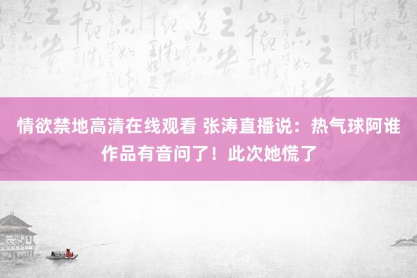 情欲禁地高清在线观看 张涛直播说：热气球阿谁作品有音问了！此次她慌了