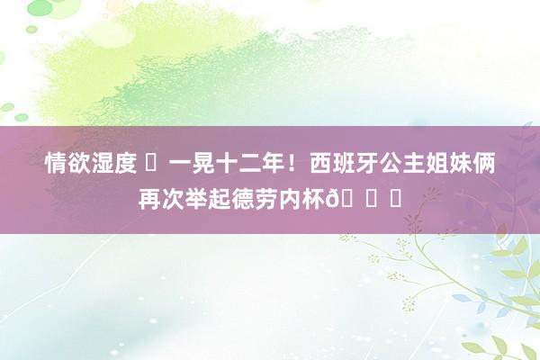 情欲湿度 ❤一晃十二年！西班牙公主姐妹俩再次举起德劳内杯?