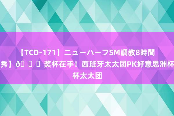 【TCD-171】ニューハーフSM調教8時間 【酬酢秀】?奖杯在手！西班牙太太团PK好意思洲杯太太团