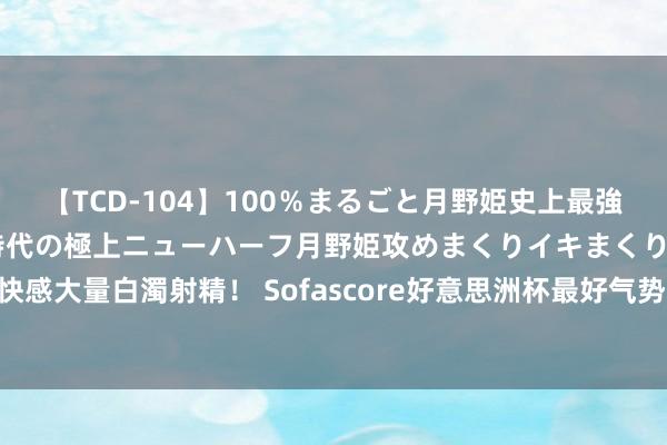 【TCD-104】100％まるごと月野姫史上最強ベスト！ 究極の玉竿付き時代の極上ニューハーフ月野姫攻めまくりイキまくりファック快感大量白濁射精！ Sofascore好意思洲杯最好气势：梅西、迪马利亚、J罗、凯塞多在列