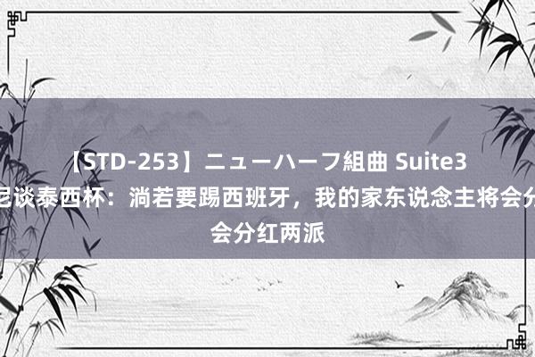 【STD-253】ニューハーフ組曲 Suite3 斯卡洛尼谈泰西杯：淌若要踢西班牙，我的家东说念主将会分红两派