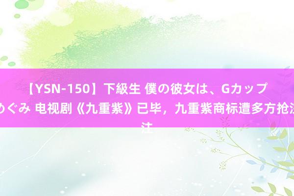 【YSN-150】下級生 僕の彼女は、Gカップ めぐみ 电视剧《九重紫》已毕，九重紫商标遭多方抢注