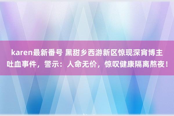 karen最新番号 黑甜乡西游新区惊现深宵博主吐血事件，警示：人命无价，惊叹健康隔离熬夜！