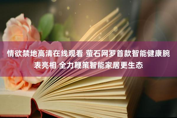 情欲禁地高清在线观看 萤石网罗首款智能健康腕表亮相 全力鞭策智能家居更生态