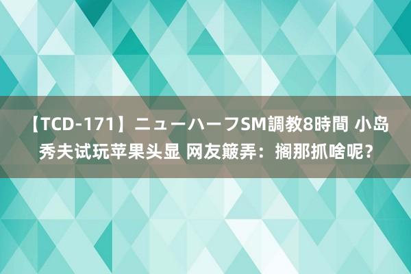 【TCD-171】ニューハーフSM調教8時間 小岛秀夫试玩苹果头显 网友簸弄：搁那抓啥呢？