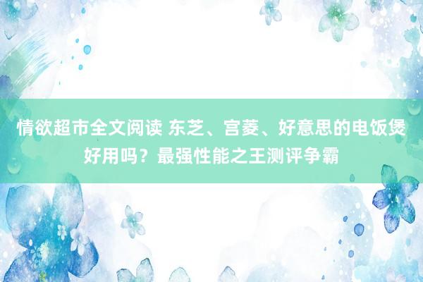 情欲超市全文阅读 东芝、宫菱、好意思的电饭煲好用吗？最强性能之王测评争霸