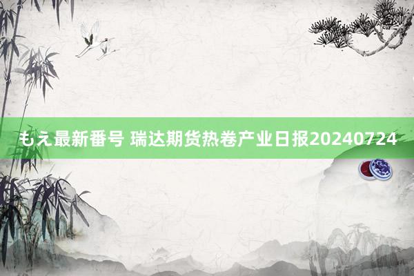 もえ最新番号 瑞达期货热卷产业日报20240724