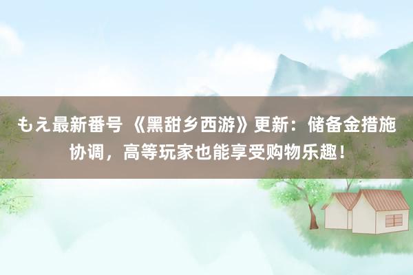 もえ最新番号 《黑甜乡西游》更新：储备金措施协调，高等玩家也能享受购物乐趣！