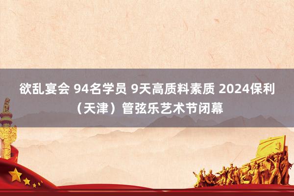 欲乱宴会 94名学员 9天高质料素质 2024保利（天津）管弦乐艺术节闭幕